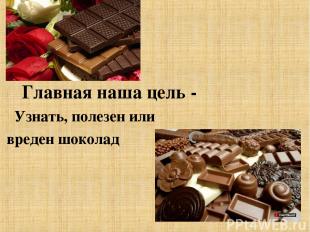Главная наша цель - Узнать, полезен или вреден шоколад