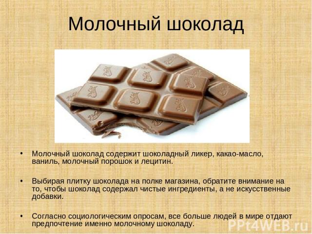 Молочный шоколад Молочный шоколад содержит шоколадный ликер, какао-масло, ваниль, молочный порошок и лецитин. Выбирая плитку шоколада на полке магазина, обратите внимание на то, чтобы шоколад содержал чистые ингредиенты, а не искусственные добавки. …