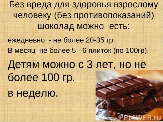Без вреда для здоровья взрослому человеку (без противопоказаний) шоколад можно есть: ежедневно - не более 20-35 гр. В месяц не более 5 - 6 плиток (по 100гр). Детям можно с 3 лет, но не более 100 гр. в неделю.