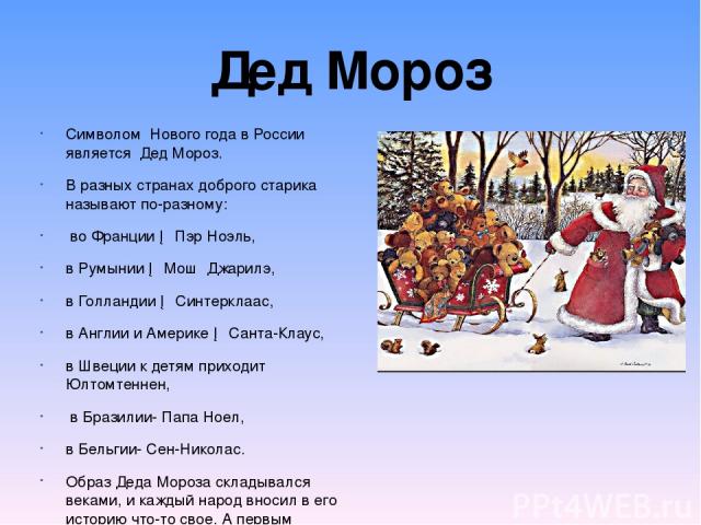 Символом Нового года в России является Дед Мороз. В разных странах доброго старика называют по-разному: во Франции ─ Пэр Ноэль, в Румынии ─ Мош Джарилэ, в Голландии ─ Синтерклаас, в Англии и Америке ─ Санта-Клаус, в Швеции к детям приходит Юлтомтенн…