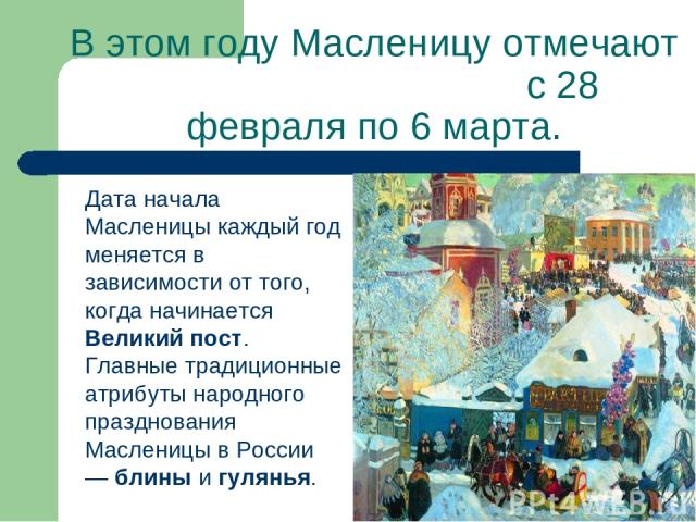 В этом году Масленицу отмечают с 28 февраля по 6 марта. Дата начала Масленицы каждый год меняется в зависимости от того, когда начинается Великий пост. Главные традиционные атрибуты народного празднования Масленицы в России — блины и гулянья.