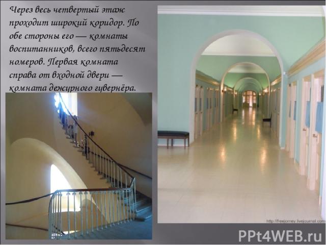 Через весь четвертый этаж проходит широкий коридор. По обе стороны его — комнаты воспитанников, всего пятьдесят номеров. Первая комната справа от входной двери — комната дежурного гувернёра.