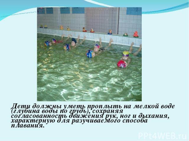 Дети должны уметь проплыть на мелкой воде (глубина воды по грудь), сохраняя согласованность движения рук, ног и дыхания, характерную для разучиваемого способа плавания.
