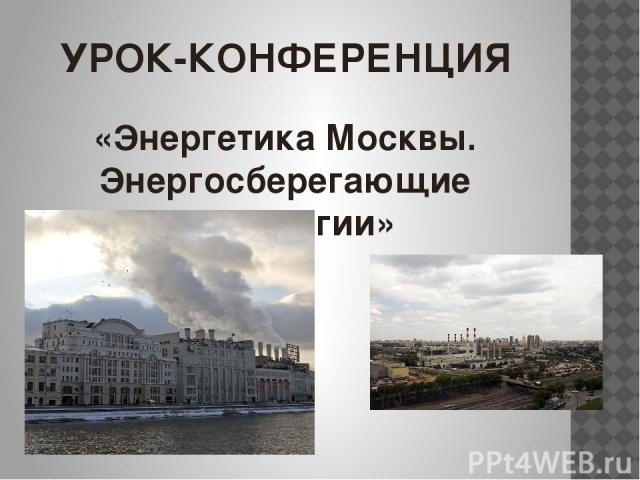 УРОК-КОНФЕРЕНЦИЯ «Энергетика Москвы. Энергосберегающие технологии»