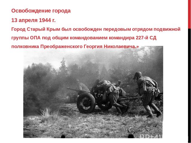 Освобождение города 13 апреля 1944 г. Город Старый Крым был освобожден передовым отрядом подвижной группы ОПА под общим командованием командира 227-й СД полковника Преображенского Георгия Николаевича.»