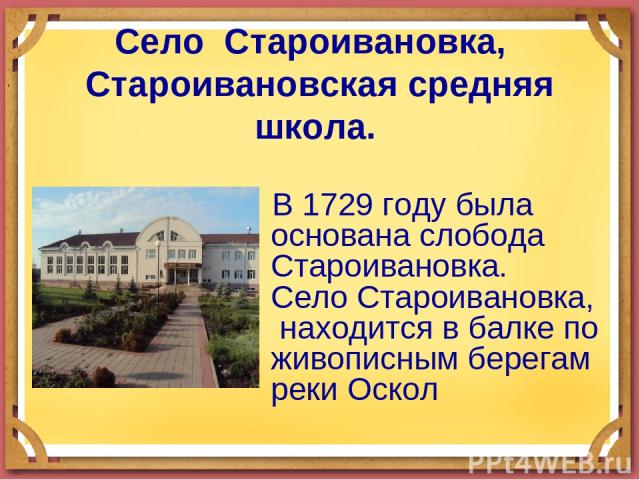 Село Староивановка, Староивановская средняя школа. В 1729 году была основана слобода Староивановка. Село Староивановка, находится в балке по живописным берегам реки Оскол