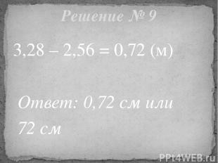 3,28 – 2,56 = 0,72 (м) Ответ: 0,72 см или 72 см Решение № 9