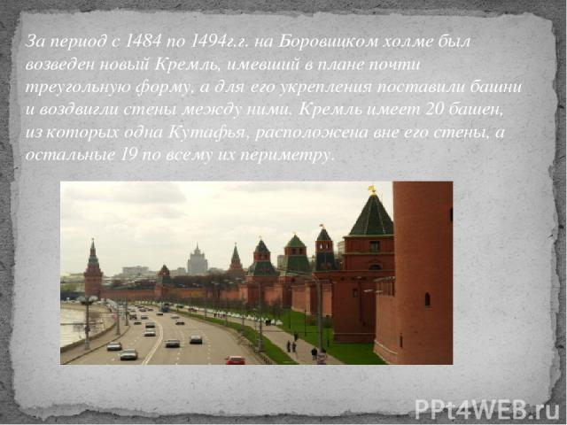 За период с 1484 по 1494г.г. на Боровицком холме был возведен новый Кремль, имевший в плане почти треугольную форму, а для его укрепления поставили башни и воздвигли стены между ними. Кремль имеет 20 башен, из которых одна Кутафья, расположена вне е…