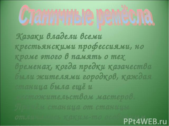 Казаки владели всеми крестьянскими профессиями, но кроме этого в память о тех временах, когда предки казачества были жителями городков, каждая станица была ещё и местожительством мастеров. Причём станица от станицы отличались каким-то особенным ремеслом.