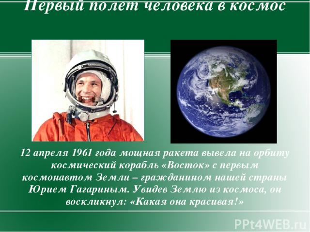 Первый полет человека в космос 12 апреля 1961 года мощная ракета вывела на орбиту космический корабль «Восток» с первым космонавтом Земли – гражданином нашей страны Юрием Гагариным. Увидев Землю из космоса, он воскликнул: «Какая она красивая!»