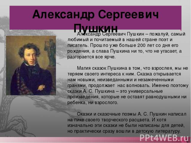 Александр Сергеевич Пушкин Александр Сергеевич Пушкин – пожалуй, самый любимый и почитаемый в нашей стране поэт и писатель. Прошло уже больше 200 лет со дня его рождения, а слава Пушкина ни то, что не угасает, а разгорается все ярче. Магия сказок Пу…