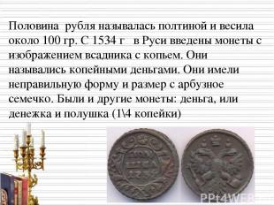 Половина рубля называлась полтиной и весила около 100 гр. С 1534 г в Руси введен
