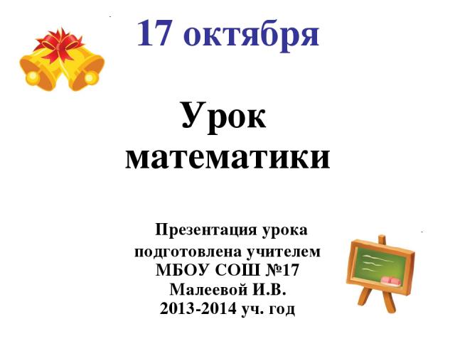 17 октября Урок математики Презентация урока подготовлена учителем МБОУ СОШ №17 Малеевой И.В. 2013-2014 уч. год