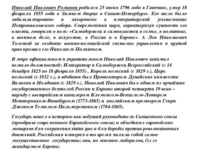 Николай Павлович Романов родился 25 июня 1796 года в Гатчине, умер 18 февраля 1855 года в Зимнем дворце в Санкт-Петербурге. Его тело было забальзамировано и захоронено в императорской усыпальнице Петропавловского собора. Современники царя, характери…