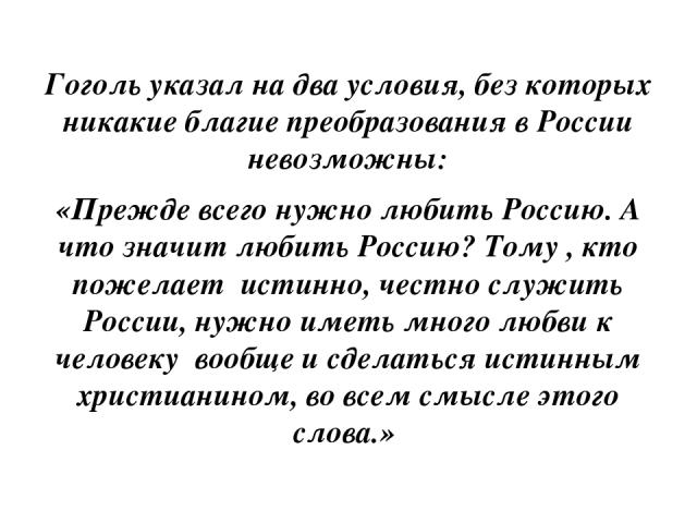 Гоголь указал на два условия, без которых никакие благие преобразования в России невозможны: «Прежде всего нужно любить Россию. А что значит любить Россию? Тому , кто пожелает истинно, честно служить России, нужно иметь много любви к человеку вообще…
