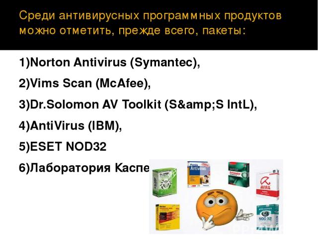 Среди антивирусных программных продуктов можно отметить, прежде всего, пакеты: 1)Norton Antivirus (Symantec), 2)Vims Scan (McAfee), 3)Dr.Solomon AV Toolkit (S&S IntL), 4)AntiVirus (IBM), 5)ESET NOD32 6)Лаборатория Касперского