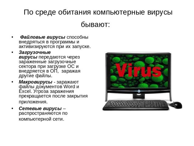 По среде обитания компьютерные вирусы бывают:  Файловые вирусы способны внедряться в программы и активизируются при их запуске. Загрузочные вирусы передаются через зараженные загрузочные сектора при загрузке ОС и внедряется в ОП,  заражая другие фа…