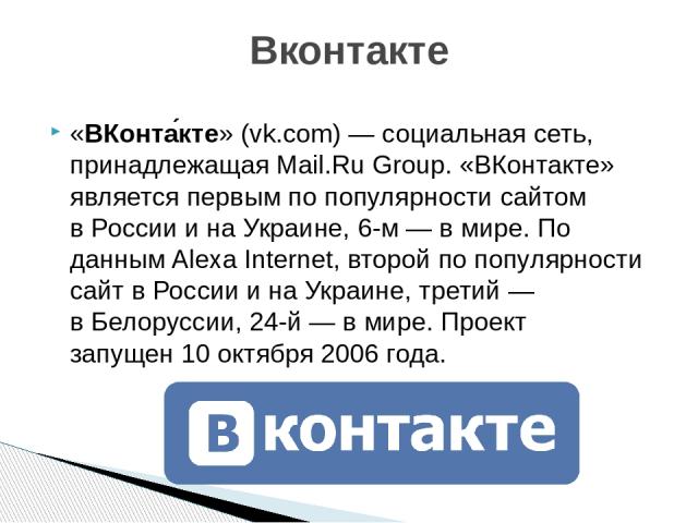 «ВКонта кте» (vk.com) — социальная сеть, принадлежащая Mail.Ru Group. «ВКонтакте» является первым по популярности сайтом в России и на Украине, 6-м — в мире. По данным Alexa Internet, второй по популярности сайт в России и на Украине, третий — в Бел…