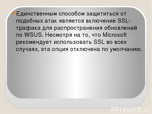 Единственным способом защититься от подобных атак является включение SSL-трафика для распространения обновлений по WSUS. Несмотря на то, что Microsoft рекомендует использовать SSL во всех случаях, эта опция отключена по умолчанию.
