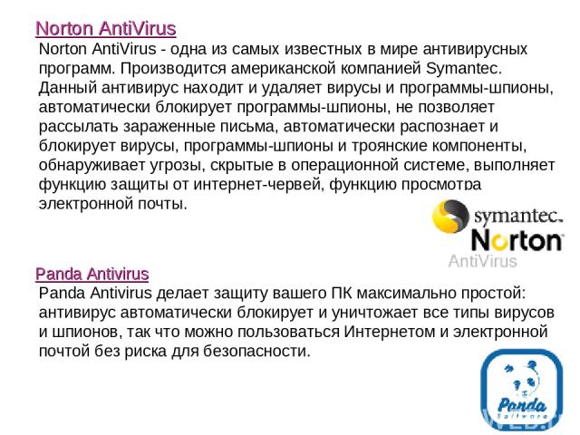 Norton AntiVirus Norton AntiVirus - одна из самых известных в мире антивирусных программ. Производится американской компанией Symantec. Данный антивирус находит и удаляет вирусы и программы-шпионы, автоматически блокирует программы-шпионы, не позвол…