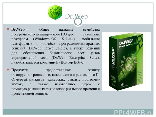 Dr.Web Dr.Web — общее название семейства программного антивирусного ПО для различных платформ (Windows, OS X, Linux, мобильные платформы) и линейки программно-аппаратных решений (Dr.Web Office Shield), а также решений для обеспечения безопасности вс…