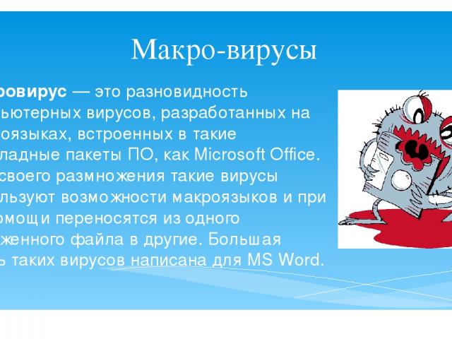 Макро-вирусы Макровирус — это разновидность компьютерных вирусов, разработанных на макроязыках, встроенных в такие прикладные пакеты ПО, как Microsoft Office. Для своего размножения такие вирусы используют возможности макроязыков и при их помощи пер…