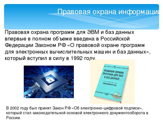 Правовая охрана информации Правовая охрана программ для ЭВМ и баз данных впервые в полном объеме введена в Российской Федерации Законом РФ «О правовой охране программ для электронных вычислительных машин и баз данных», который вступил в силу в 1992 …