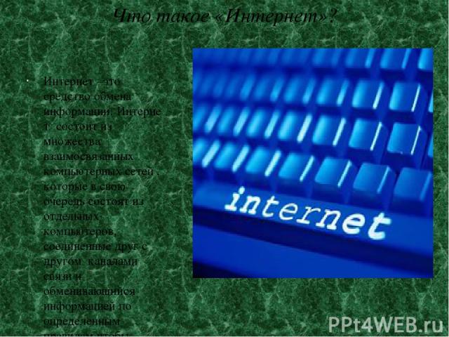 Что такое «Интернет»? Интернет –это средство обмена информации. Интернет состоит из множества взаимосвязанных компьютерных сетей , которые в свою очередь состоят из отдельных компьютеров, соединенные друг с другом каналами связи и обменивающийся инф…