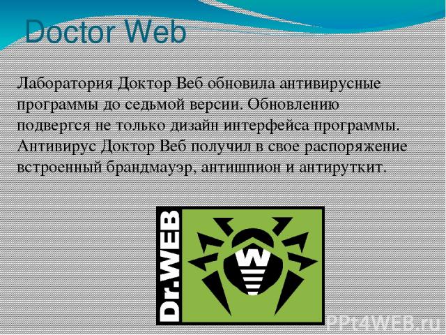 Doctor Web Лаборатория Доктор Веб обновила антивирусные программы до седьмой версии. Обновлению подвергся не только дизайн интерфейса программы. Антивирус Доктор Веб получил в свое распоряжение встроенный брандмауэр, антишпион и антируткит.