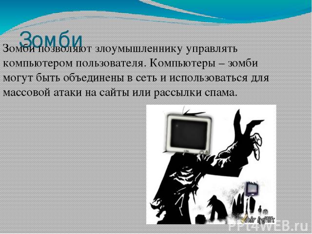 Зомби Зомби позволяют злоумышленнику управлять компьютером пользователя. Компьютеры – зомби могут быть объединены в сеть и использоваться для массовой атаки на сайты или рассылки спама.