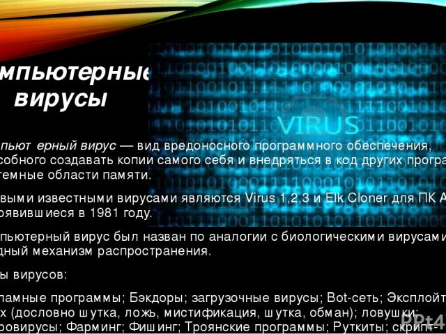 Компьютерные вирусы Компью терный ви рус — вид вредоносного программного обеспечения, способного создавать копии самого себя и внедряться в код других программ, системные области памяти. Первыми известными вирусами являются Virus 1,2,3 и Elk Cloner …