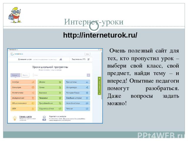 Интернет-уроки http://interneturok.ru/ Очень полезный сайт для тех, кто пропустил урок – выбери свой класс, свой предмет, найди тему – и вперед! Опытные педагоги помогут разобраться. Даже вопросы задать можно!