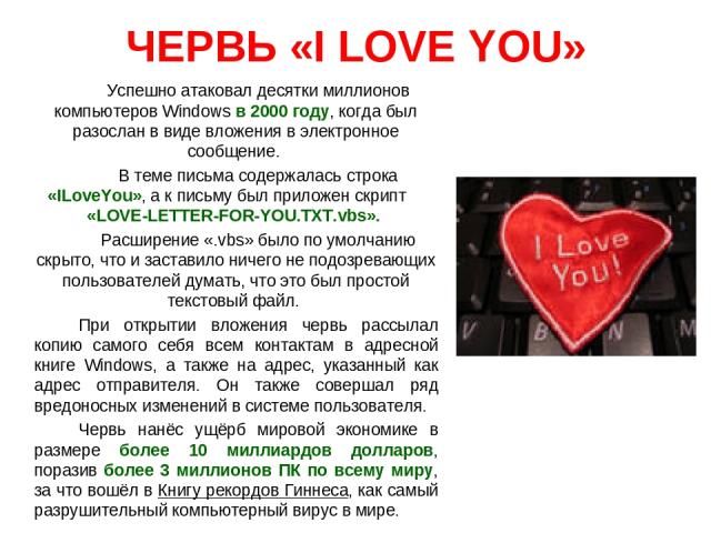 ЧЕРВЬ «I LOVE YOU» Успешно атаковал десятки миллионов компьютеров Windows в 2000 году, когда был разослан в виде вложения в электронное сообщение. В теме письма содержалась строка «ILoveYou», а к письму был приложен скрипт «LOVE-LETTER-FOR-YOU.TXT.v…