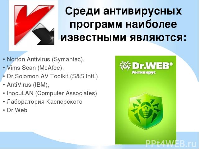 Среди антивирусных программ наиболее известными являются: • Norton Antivirus (Symantec), • Vims Scan (McAfee), • Dr.Solomon AV Toolkit (S&S IntL), • AntiVirus (IBM), • InocuLAN (Computer Associates) • Лаборатория Касперского • Dr.Web