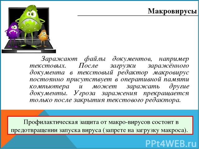 Заражают файлы документов, например текстовых. После загрузки заражённого документа в текстовый редактор макровирус постоянно присутствует в оперативной памяти компьютера и может заражать другие документы. Угроза заражения прекращается только после …