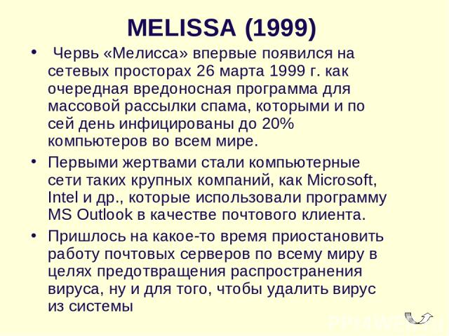 MELISSA (1999)  Червь «Мелисса» впервые появился на сетевых просторах 26 марта 1999 г. как очередная вредоносная программа для массовой рассылки спама, которыми и по сей день инфицированы до 20% компьютеров во всем мире. Первыми жертвами стали компь…