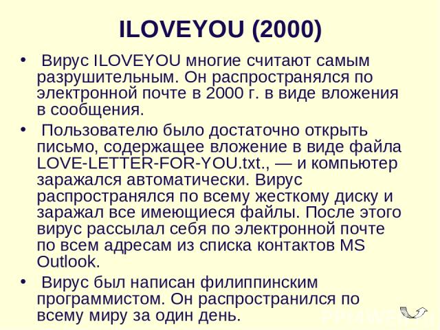 ILOVEYOU (2000)  Вирус ILOVEYOU многие считают самым разрушительным. Он распространялся по электронной почте в 2000 г. в виде вложения в сообщения.  Пользователю было достаточно открыть письмо, содержащее вложение в виде файла LOVE-LETTER-FOR-YOU.tx…