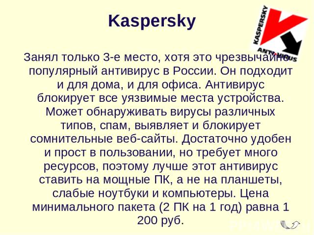 Kaspersky  Занял только 3-е место, хотя это чрезвычайно популярный антивирус в России. Он подходит и для дома, и для офиса. Антивирус блокирует все уязвимые места устройства. Может обнаруживать вирусы различных типов, спам, выявляет и блокирует сомн…