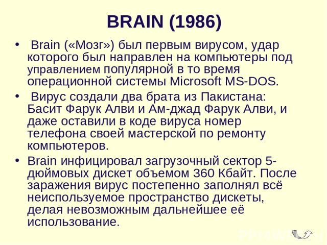 BRAIN (1986)  Brain («Мозг») был первым вирусом, удар которого был направлен на компьютеры под управлением популярной в то время операционной системы Microsoft MS-DOS. Вирус создали два брата из Пакистана: Басит Фарук Алви и Ам-джад Фарук Алви, и да…