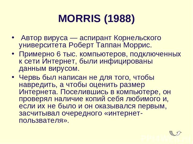 MORRIS (1988)  Автор вируса — аспирант Корнельского университета Роберт Таппан Моррис. Примерно 6 тыс. компьютеров, подключенных к сети Интернет, были инфицированы данным вирусом. Червь был написан не для того, чтобы навредить, а чтобы оценить разме…