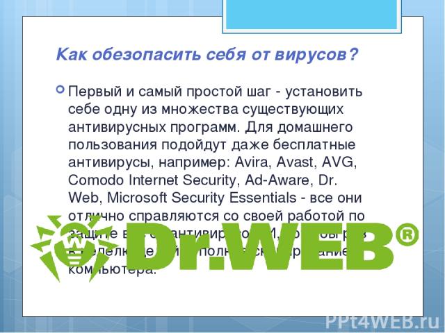 Как обезопасить себя от вирусов? Первый и самый простой шаг - установить себе одну из множества существующих антивирусных программ. Для домашнего пользования подойдут даже бесплатные антивирусы, например: Avira, Avast, AVG, Comodo Internet Security,…