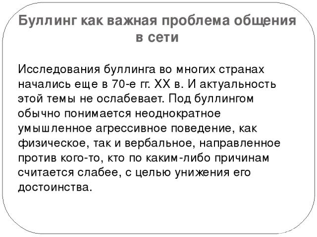 Буллинг как важная проблема общения в сети Исследования буллинга во многих странах начались еще в 70-е гг. ХХ в. И актуальность этой темы не ослабевает. Под буллингом обычно понимается неоднократное умышленное агрессивное поведение, как физическое, …