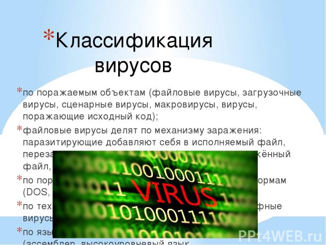 Классификация вирусов по поражаемым объектам (файловые вирусы, загрузочные вирусы, сценарные вирусы, макровирусы, вирусы, поражающие исходный код); файловые вирусы делят по механизму заражения: паразитирующие добавляют себя в исполняемый файл, перез…