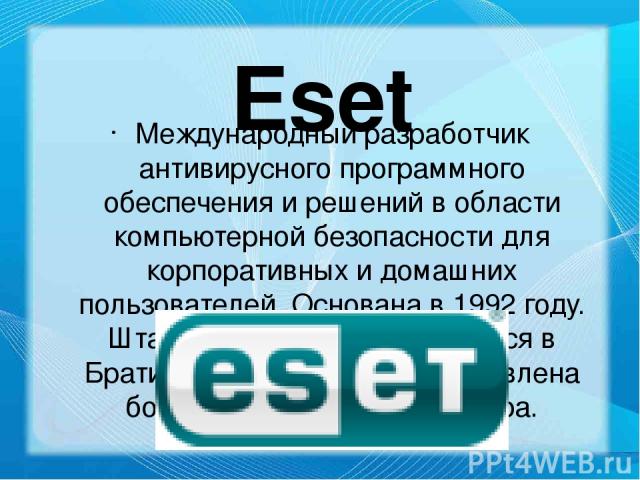 Eset Международный разработчик антивирусного программного обеспечения и решений в области компьютерной безопасности для корпоративных и домашних пользователей. Основана в 1992 году. Штаб-квартира ESET находится в Братиславе. Компания представлена бо…