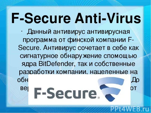 F-Secure Anti-Virus Данный антивирус антивирусная программа от финской компании F-Secure. Антивирус сочетает в себе как сигнатурное обнаружение cпомощью ядра BitDefender, так и собственные разработки компании, нацеленные на обнаружение неизвестных в…