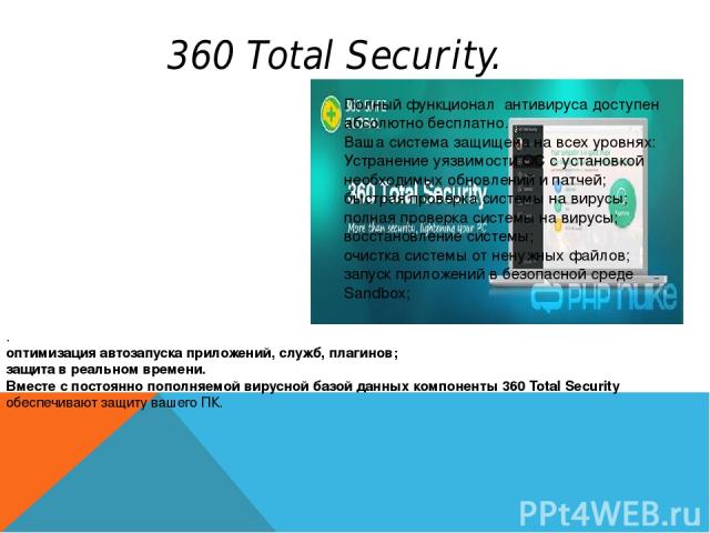 360 Total Security. . оптимизация автозапуска приложений, служб, плагинов; защита в реальном времени. Вместе с постоянно пополняемой вирусной базой данных компоненты 360 Total Security обеспечивают защиту вашего ПК. Полный функционал антивируса дост…