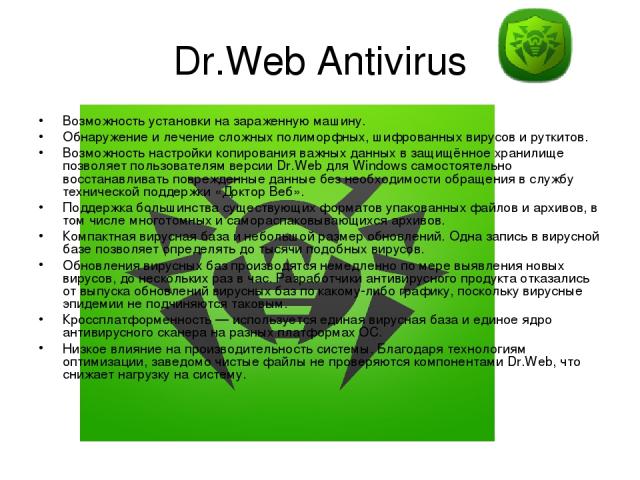 Dr.Web Antivirus Возможность установки на зараженную машину. Обнаружение и лечение сложных полиморфных, шифрованных вирусов и руткитов. Возможность настройки копирования важных данных в защищённое хранилище позволяет пользователям версии Dr.Web для …