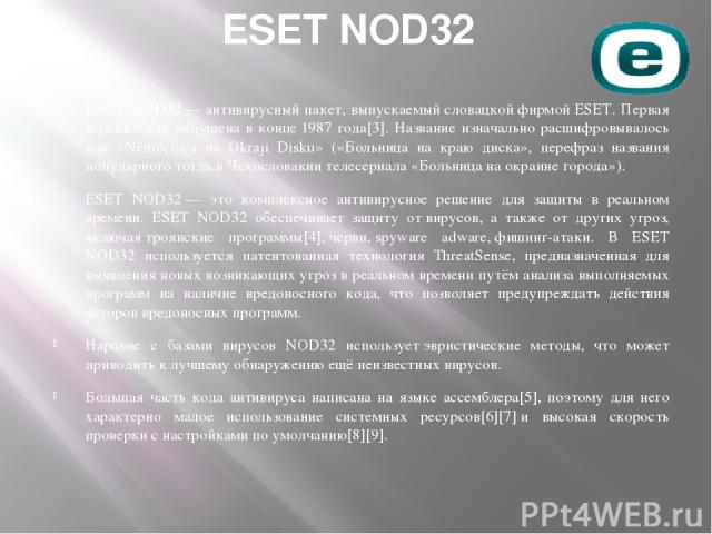 ESET NOD32 ESET NOD32 — антивирусный пакет, выпускаемый словацкой фирмой ESET. Первая версия была выпущена в конце 1987 года[3]. Название изначально расшифровывалось как «Nemocnica na Okraji Disku» («Больница на краю диска», перефраз названия популя…