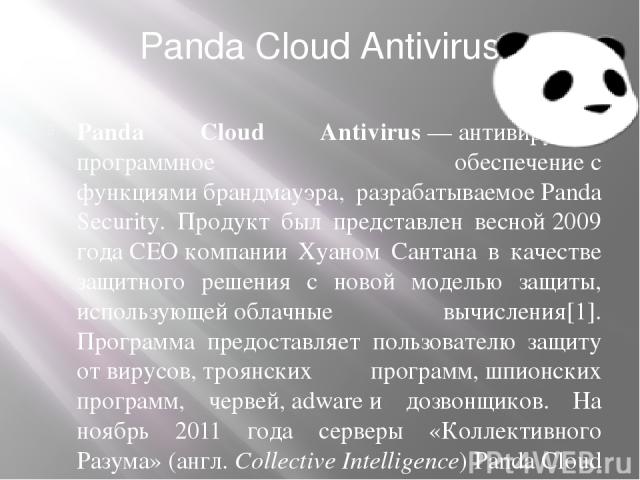 Panda Cloud Antivirus Panda Cloud Antivirus — антивирусное программное обеспечение с функциями брандмауэра, разрабатываемое Panda Security. Продукт был представлен весной 2009 года CEO компании Хуаном Сантана в качестве защитного решения с новой мод…
