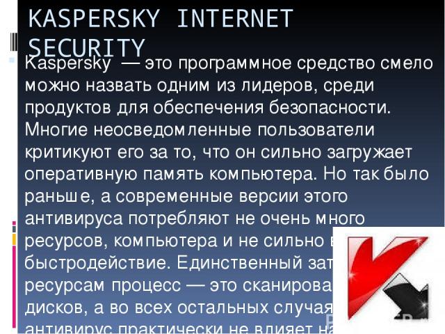KASPERSKY INTERNET SECURITY Kaspersky  — это программное средство смело можно назвать одним из лидеров, среди продуктов для обеспечения безопасности. Многие неосведомленные пользователи критикуют его за то, что он сильно загружает оперативную память…